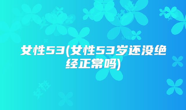女性53(女性53岁还没绝经正常吗)