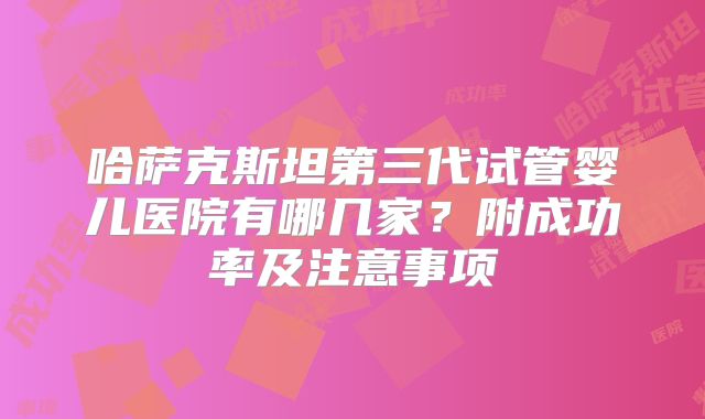 哈萨克斯坦第三代试管婴儿医院有哪几家？附成功率及注意事项