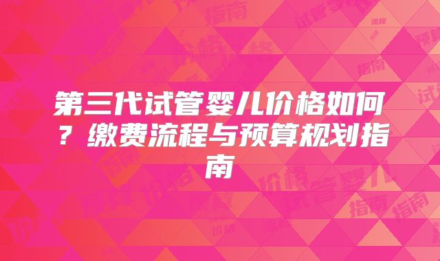 第三代试管婴儿价格如何？缴费流程与预算规划指南