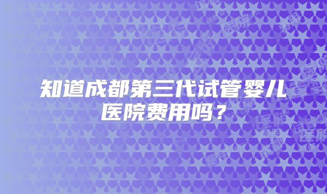 知道成都第三代试管婴儿医院费用吗？