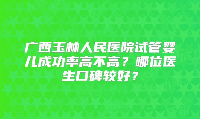 广西玉林人民医院试管婴儿成功率高不高？哪位医生口碑较好？