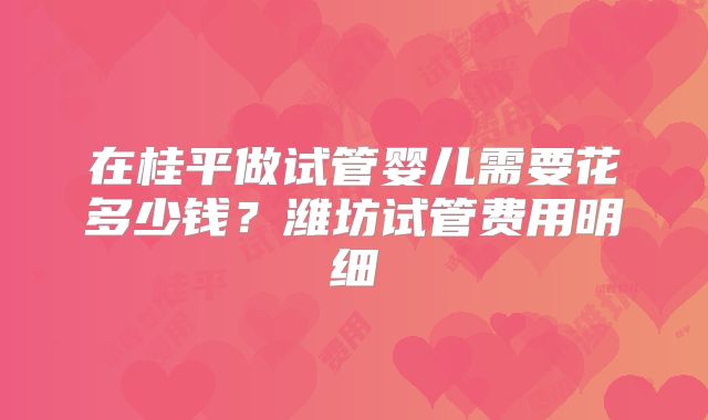 在桂平做试管婴儿需要花多少钱?潍坊试管费用明细
