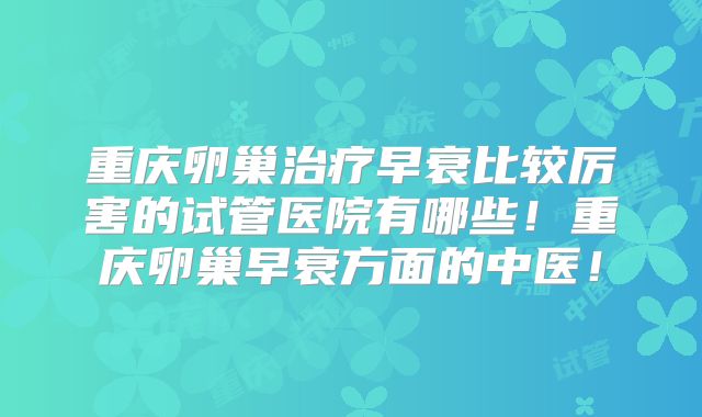 重庆卵巢治疗早衰比较厉害的试管医院有哪些！重庆卵巢早衰方面的中医！