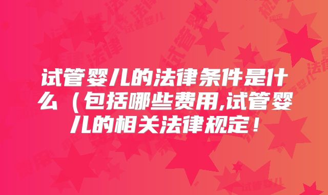 试管婴儿的法律条件是什么(包括哪些费用,试管婴儿的相关法律规定!