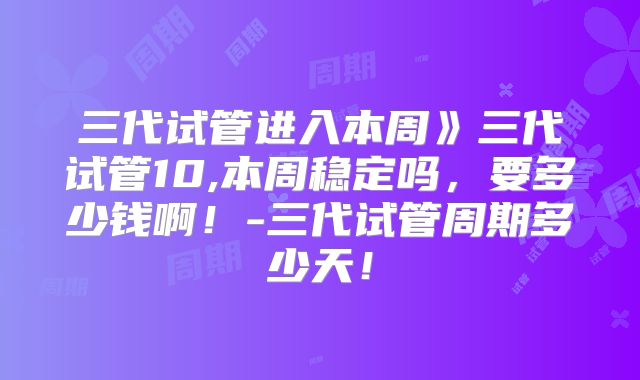 三代试管进入本周》三代试管10,本周稳定吗，要多少钱啊！-三代试管周期多少天！