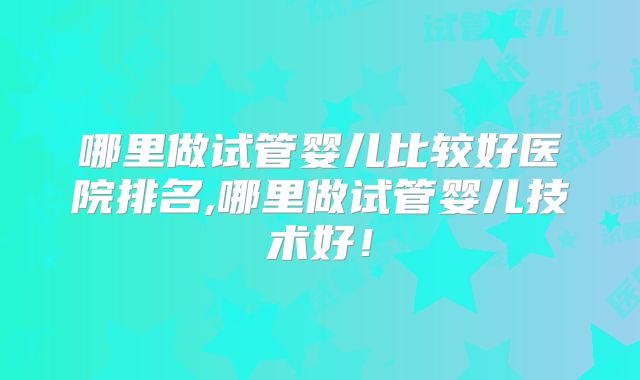 哪里做试管婴儿比较好医院排名,哪里做试管婴儿技术好！