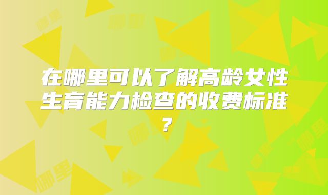 在哪里可以了解高龄女性生育能力检查的收费标准？