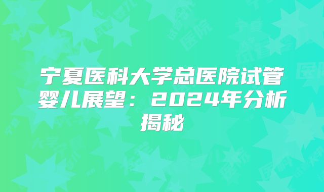 宁夏医科大学总医院试管婴儿展望：2024年分析揭秘