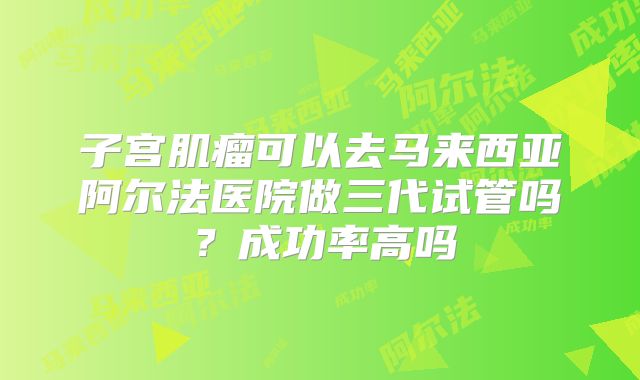 子宫肌瘤可以去马来西亚阿尔法医院做三代试管吗？成功率高吗