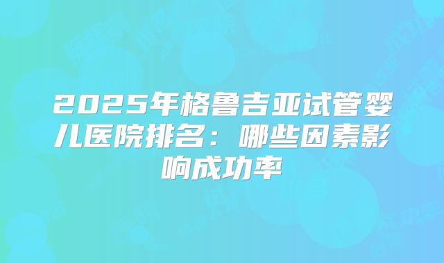 2025年格鲁吉亚试管婴儿医院排名：哪些因素影响成功率