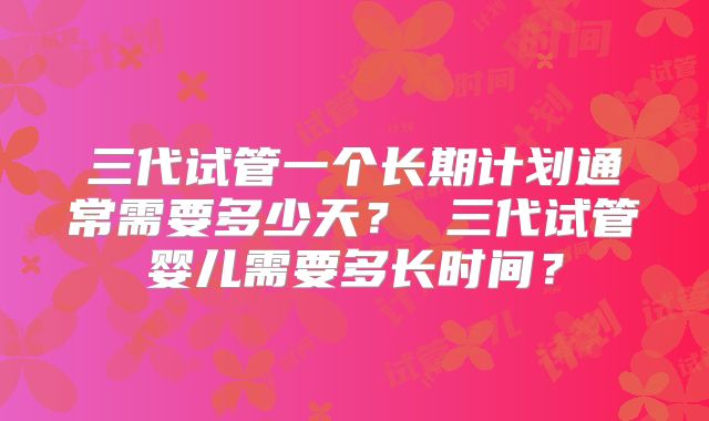 三代试管一个长期计划通常需要多少天? 三代试管婴儿需要多长时间?