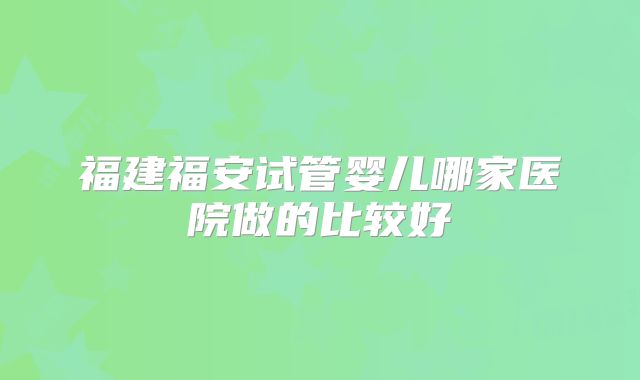 福建福安试管婴儿哪家医院做的比较好