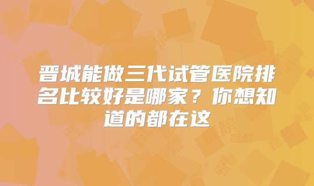 晋城能做三代试管医院排名比较好是哪家？你想知道的都在这