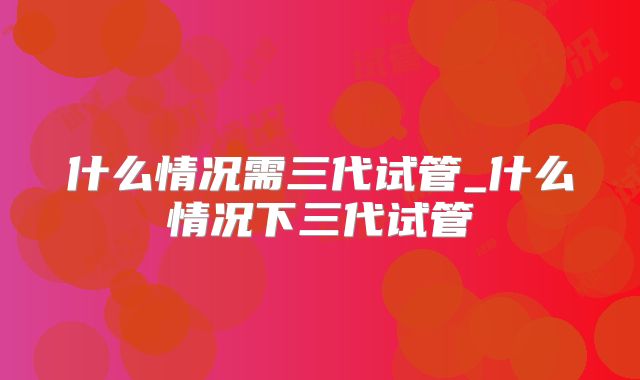 什么情况需三代试管_什么情况下三代试管