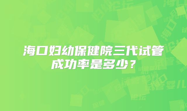 海口妇幼保健院三代试管成功率是多少？