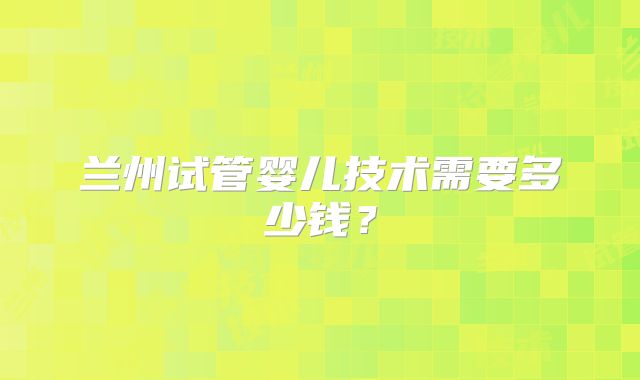 兰州试管婴儿技术需要多少钱？