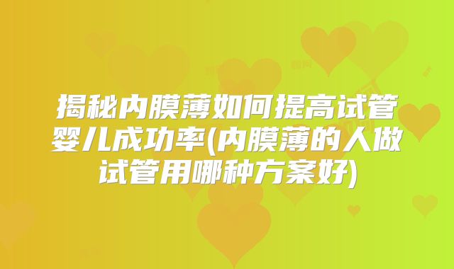 揭秘内膜薄如何提高试管婴儿成功率(内膜薄的人做试管用哪种方案好)