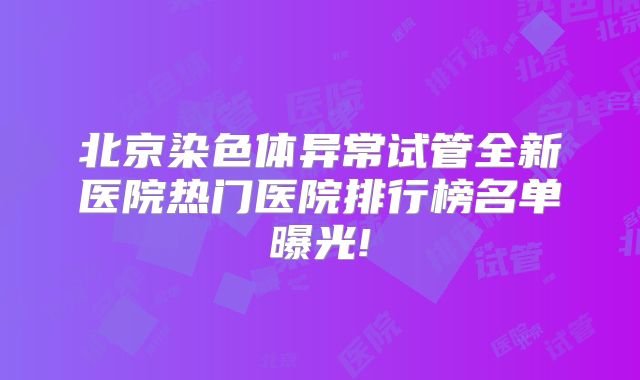 北京染色体异常试管全新医院热门医院排行榜名单曝光!