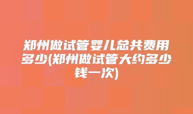 郑州做试管婴儿总共费用多少(郑州做试管大约多少钱一次)