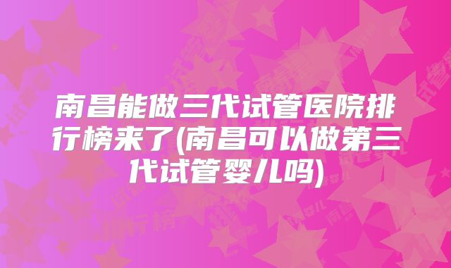 南昌能做三代试管医院排行榜来了(南昌可以做第三代试管婴儿吗)
