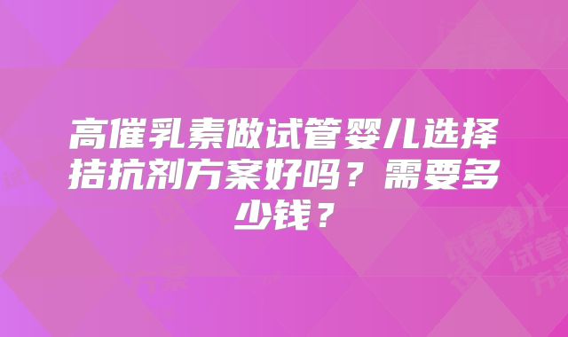 高催乳素做试管婴儿选择拮抗剂方案好吗?需要多少钱?