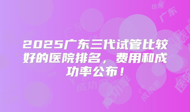 2025广东三代试管比较好的医院排名，费用和成功率公布！