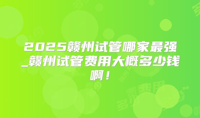 2025赣州试管哪家最强_赣州试管费用大概多少钱啊!