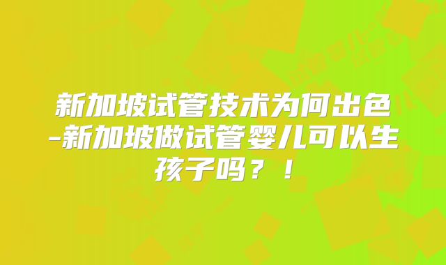 新加坡试管技术为何出色-新加坡做试管婴儿可以生孩子吗？！