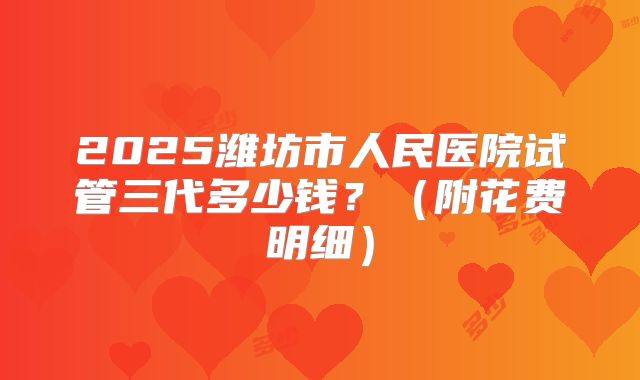 2025潍坊市人民医院试管三代多少钱?(附花费明细)