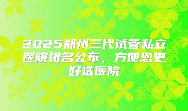 2025郑州三代试管私立医院排名公布，方便您更好选医院