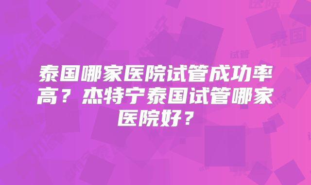 泰国哪家医院试管成功率高?杰特宁泰国试管哪家医院好?