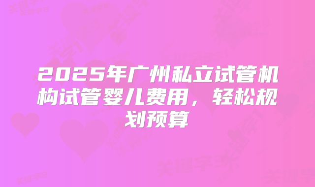 2025年广州私立试管机构试管婴儿费用，轻松规划预算