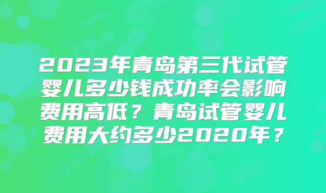 2023年青岛第三代试管婴儿多少钱成功率会影响费用高低?青岛试管婴儿费用大约多少2020年?