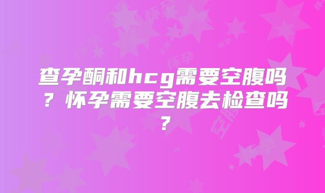 查孕酮和hcg需要空腹吗？怀孕需要空腹去检查吗？