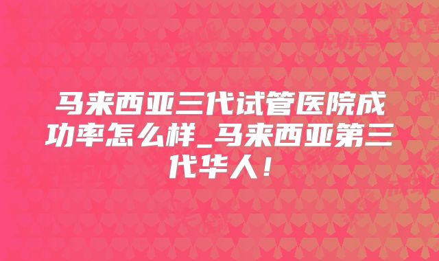 马来西亚三代试管医院成功率怎么样_马来西亚第三代华人！