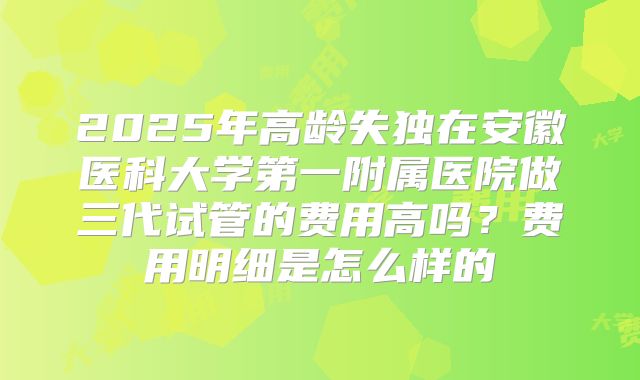 2025年高龄失独在安徽医科大学第一附属医院做三代试管的费用高吗?费用明细是怎么样的