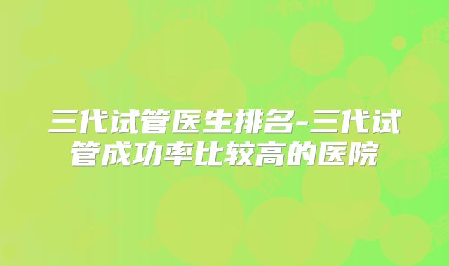 三代试管医生排名-三代试管成功率比较高的医院