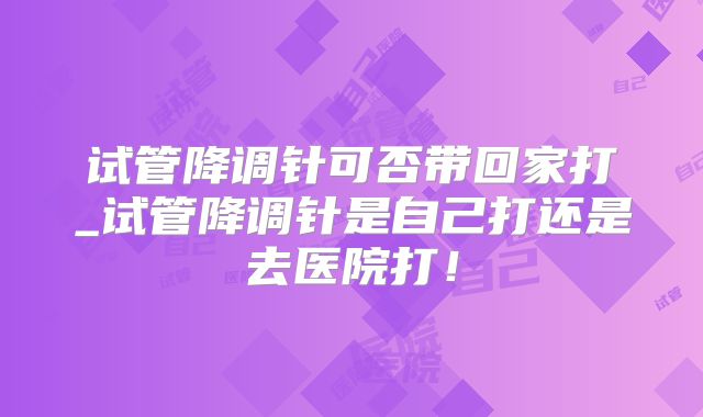 试管降调针可否带回家打_试管降调针是自己打还是去医院打!
