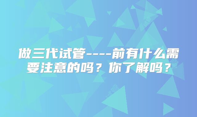 做三代试管----前有什么需要注意的吗?你了解吗?