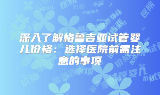 深入了解格鲁吉亚试管婴儿价格：选择医院前需注意的事项