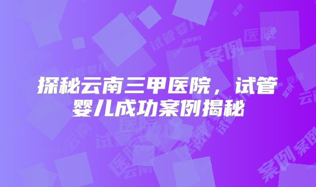 探秘云南三甲医院,试管婴儿成功案例揭秘