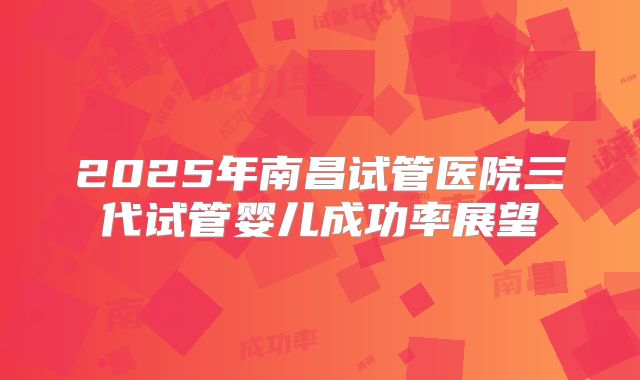 2025年南昌试管医院三代试管婴儿成功率展望