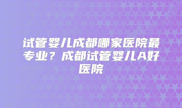 试管婴儿成都哪家医院最专业?成都试管婴儿A好医院