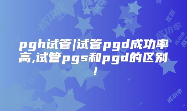 pgh试管|试管pgd成功率高,试管pgs和pgd的区别！