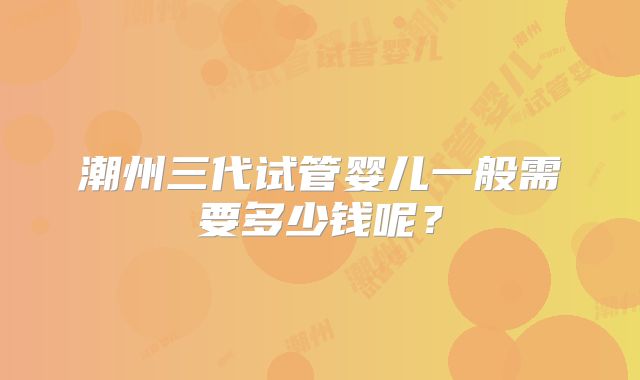 潮州三代试管婴儿一般需要多少钱呢?