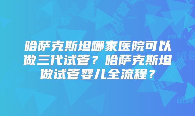 哈萨克斯坦哪家医院可以做三代试管?哈萨克斯坦做试管婴儿全流程?