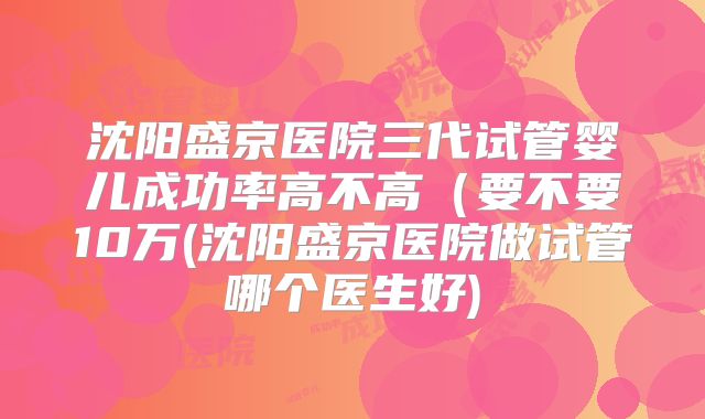 沈阳盛京医院三代试管婴儿成功率高不高（要不要10万(沈阳盛京医院做试管哪个医生好)