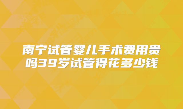 南宁试管婴儿手术费用贵吗39岁试管得花多少钱