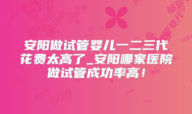 安阳做试管婴儿一二三代花费太高了_安阳哪家医院做试管成功率高！