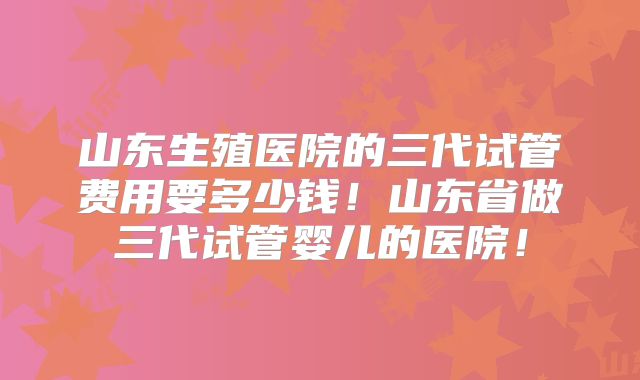 山东生殖医院的三代试管费用要多少钱！山东省做三代试管婴儿的医院！